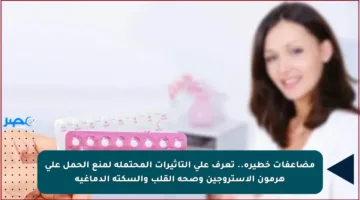 مضاعفات خطيرة.. تعرف على التأثيرات المحتملة لمنع الحمل على هرمون الاستروجين وصحة القلب والسكتة الدماغية